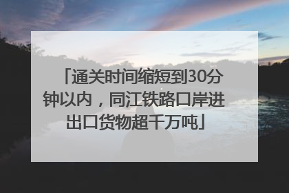 通关时间缩短到30分钟以内，同江铁路口岸进出口货物超千万吨