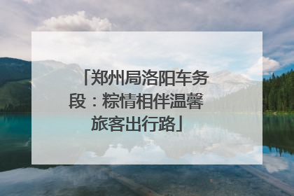 郑州局洛阳车务段：粽情相伴温馨旅客出行路