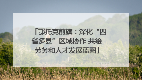 鄂托克前旗：深化“四省多县”区域协作 共绘劳务和人才发展蓝图