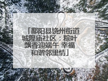 鄱阳县饶州街道城隍庙社区：粽叶飘香迎端午 幸福和谐邻里情