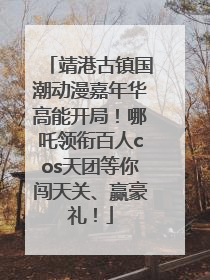 靖港古镇国潮动漫嘉年华高能开局！哪吒领衔百人cos天团等你闯天关、赢豪礼！
