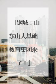 钢城：山东山大基础教育集团来了！