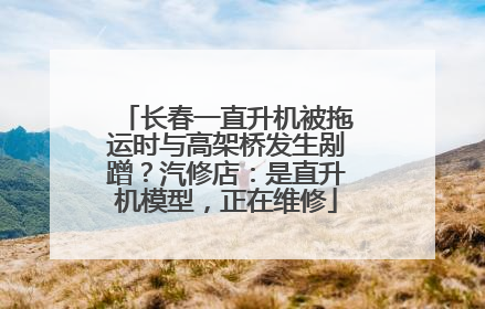 长春一直升机被拖运时与高架桥发生剐蹭？汽修店：是直升机模型，正在维修