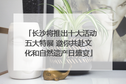 长沙将推出十大活动五大特展 邀你共赴文化和自然遗产日盛宴