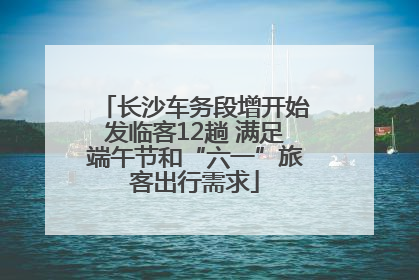 长沙车务段增开始发临客12趟 满足端午节和“六一”旅客出行需求