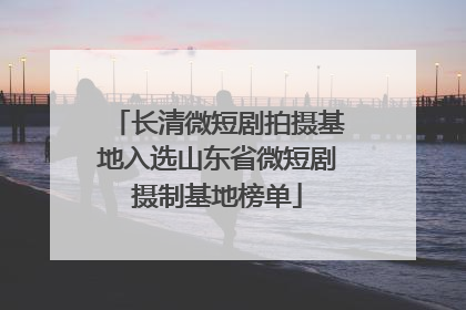 长清微短剧拍摄基地入选山东省微短剧摄制基地榜单