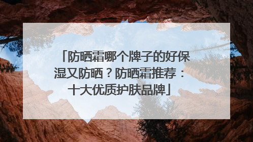 防晒霜哪个牌子的好保湿又防晒？防晒霜推荐：十大优质护肤品牌