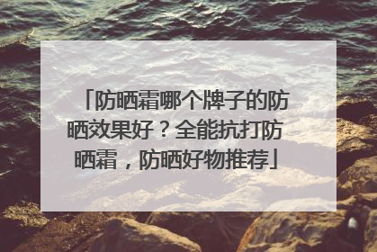 防晒霜哪个牌子的防晒效果好？全能抗打防晒霜，防晒好物推荐