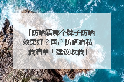 防晒霜哪个牌子防晒效果好？国产防晒霜私藏清单！建议收藏