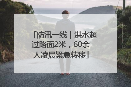 防汛一线｜洪水超过路面2米，60余人凌晨紧急转移