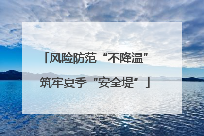 风险防范“不降温” 筑牢夏季“安全堤”