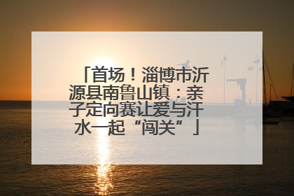 首场！淄博市沂源县南鲁山镇：亲子定向赛让爱与汗水一起“闯关”
