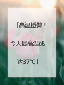 高温橙警！今天最高温或达37℃