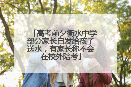 高考前夕衡水中学部分家长自发给孩子送水，有家长称不会在校外陪考
