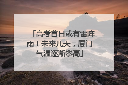 高考首日或有雷阵雨！未来几天，厦门气温逐渐攀高
