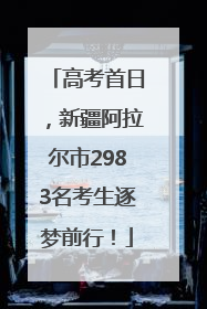 高考首日，新疆阿拉尔市2983名考生逐梦前行！