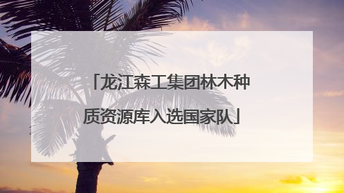 龙江森工集团林木种质资源库入选国家队