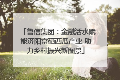 鲁信集团：金融活水赋能济阳富硒西瓜产业 助力乡村振兴新图景