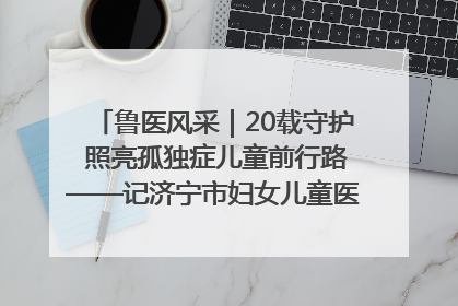 鲁医风采｜20载守护 照亮孤独症儿童前行路——记济宁市妇女儿童医院儿童康复中心主任、副主任技师赵淑珍
