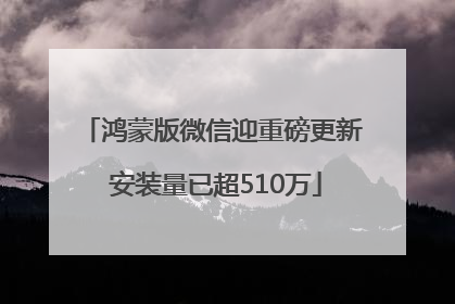 鸿蒙版微信迎重磅更新 安装量已超510万