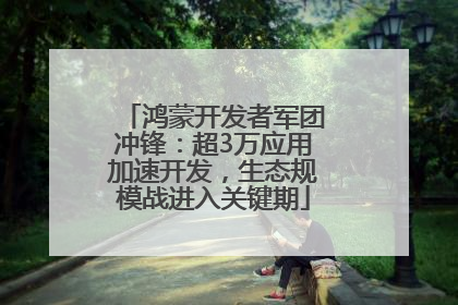 鸿蒙开发者军团冲锋：超3万应用加速开发，生态规模战进入关键期