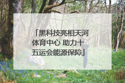 黑科技亮相天河体育中心 助力十五运会能源保障