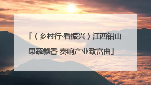 （乡村行·看振兴）江西铅山果蔬飘香 奏响产业致富曲