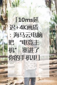 10ms延迟+4K画质：海马云电脑把 “电竞主机” 塞进了你的手机里