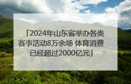 2024年山东省举办各类赛事活动8万余场 体育消费已经超过2000亿元