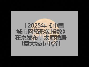 2025年《中国城市网络形象指数》在京发布，太原稳居I型大城市中游