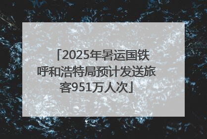 2025年暑运国铁呼和浩特局预计发送旅客951万人次