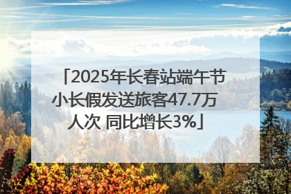 2025年长春站端午节小长假发送旅客47.7万人次 同比增长3%