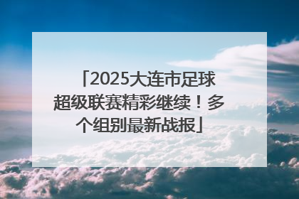 2025大连市足球超级联赛精彩继续！多个组别最新战报