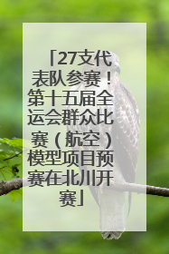 27支代表队参赛！第十五届全运会群众比赛（航空）模型项目预赛在北川开赛