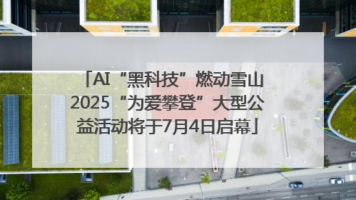 AI“黑科技”燃动雪山 2025“为爱攀登”大型公益活动将于7月4日启幕